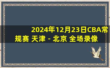 2024年12月23日CBA常规赛 天津 - 北京 全场录像